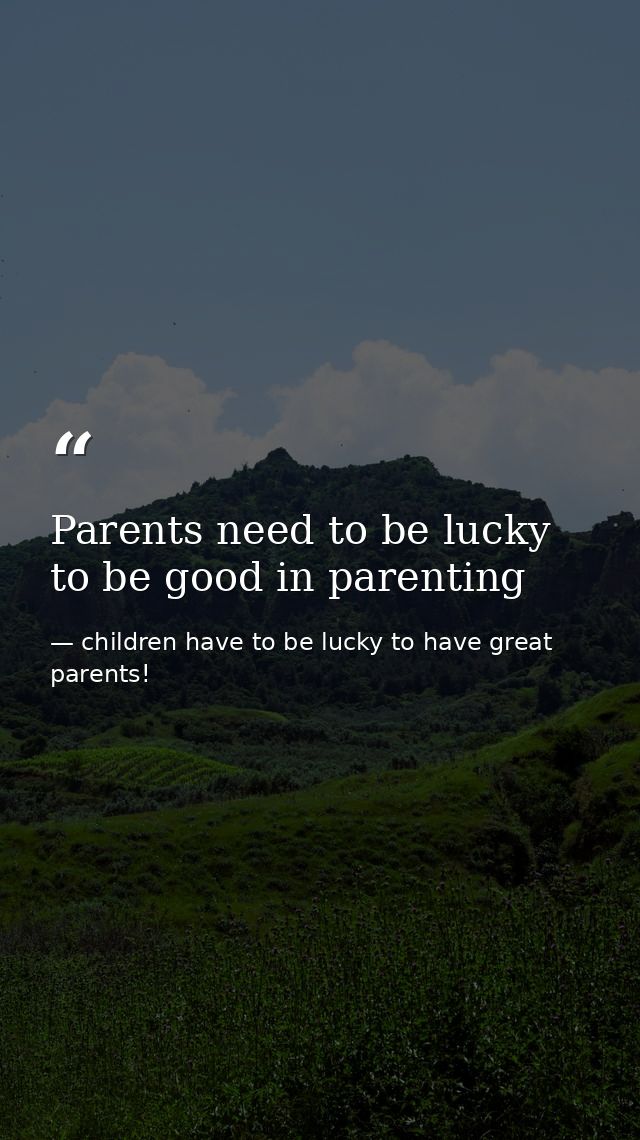 Parents need to be lucky to be good in parenting — children have to be lucky to have great parents!