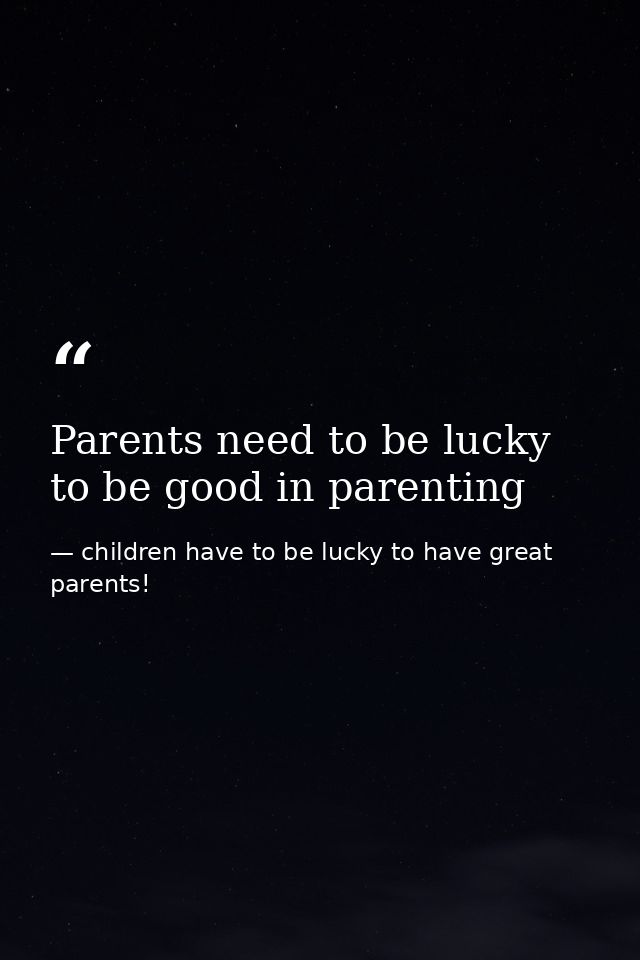 Parents need to be lucky to be good in parenting — children have to be lucky to have great parents!