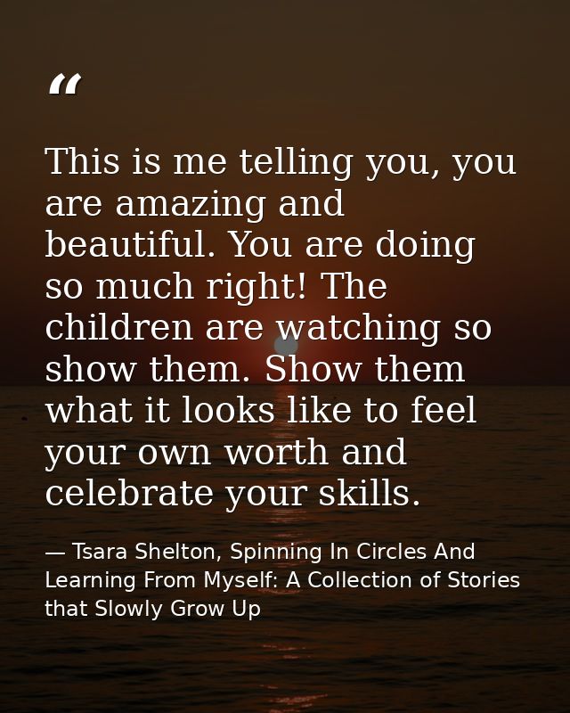 This is me telling you, you are amazing and beautiful. You are doing so much right! The children are watching so show th — Tsara Shelton, Spinning In Circles And Learning From Myself: A Collection of Stories that Slowly Grow Up