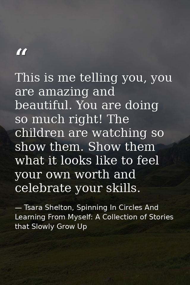 This is me telling you, you are amazing and beautiful. You are doing so much right! The children are watching so show th — Tsara Shelton, Spinning In Circles And Learning From Myself: A Collection of Stories that Slowly Grow Up