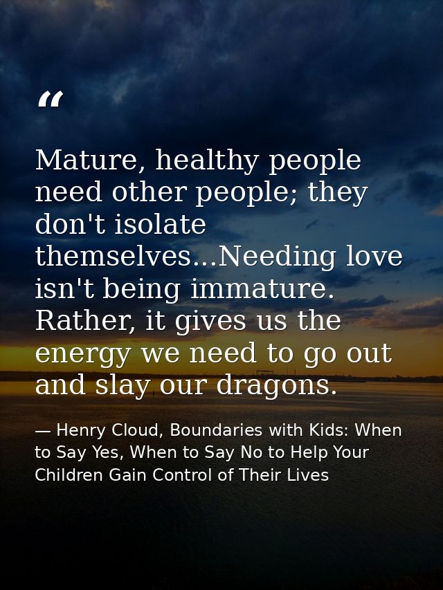 Mature, healthy people need other people; they don't isolate themselves...Needing love isn't being immature. Rather, it  — Henry Cloud, Boundaries with Kids: When to Say Yes, When to Say No to Help Your Children Gain Control of Their Lives