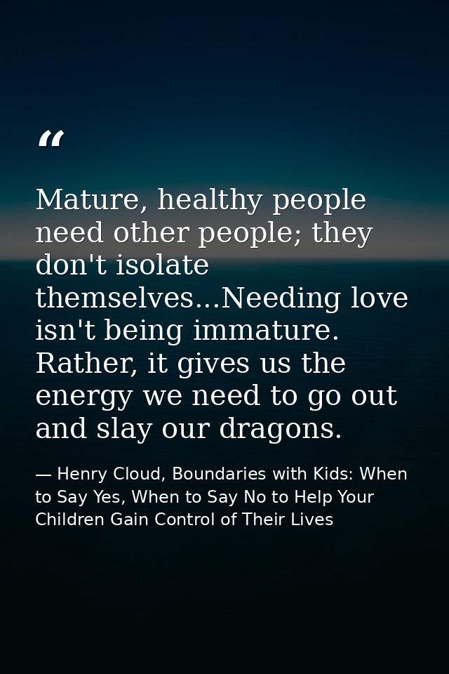 Mature, healthy people need other people; they don't isolate themselves...Needing love isn't being immature. Rather, it  — Henry Cloud, Boundaries with Kids: When to Say Yes, When to Say No to Help Your Children Gain Control of Their Lives