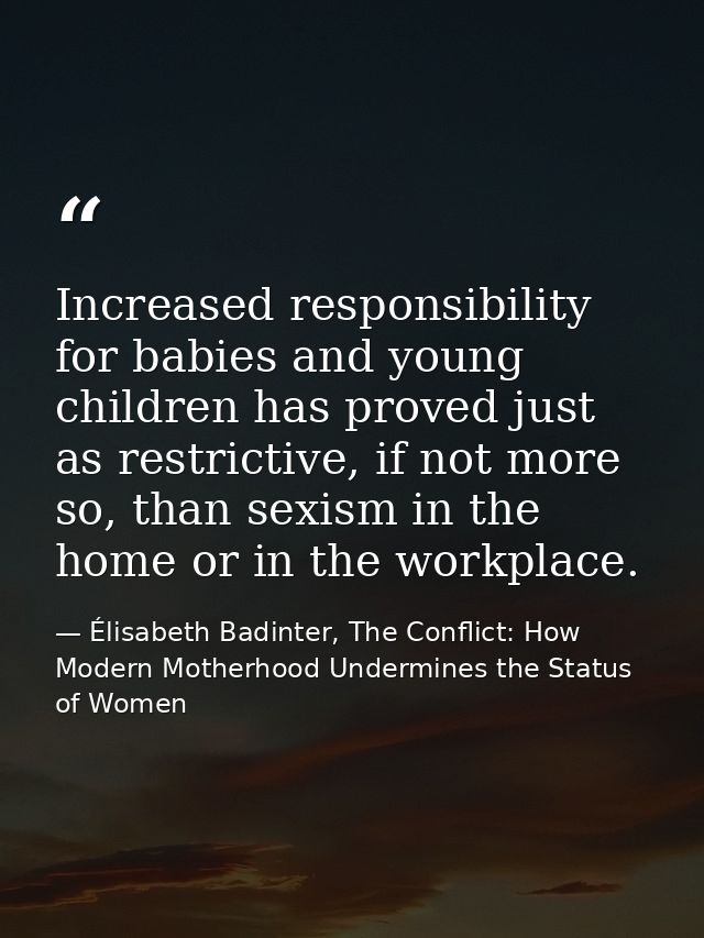 Increased responsibility for babies and young children has proved just as restrictive, if not more so, than sexism in th — Élisabeth Badinter, The Conflict: How Modern Motherhood Undermines the Status of Women