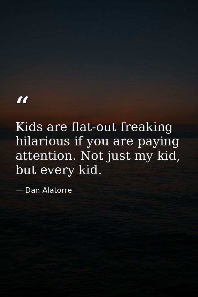 Kids are flat-out freaking hilarious if you are paying attention. Not just my kid, but every kid. — Dan Alatorre