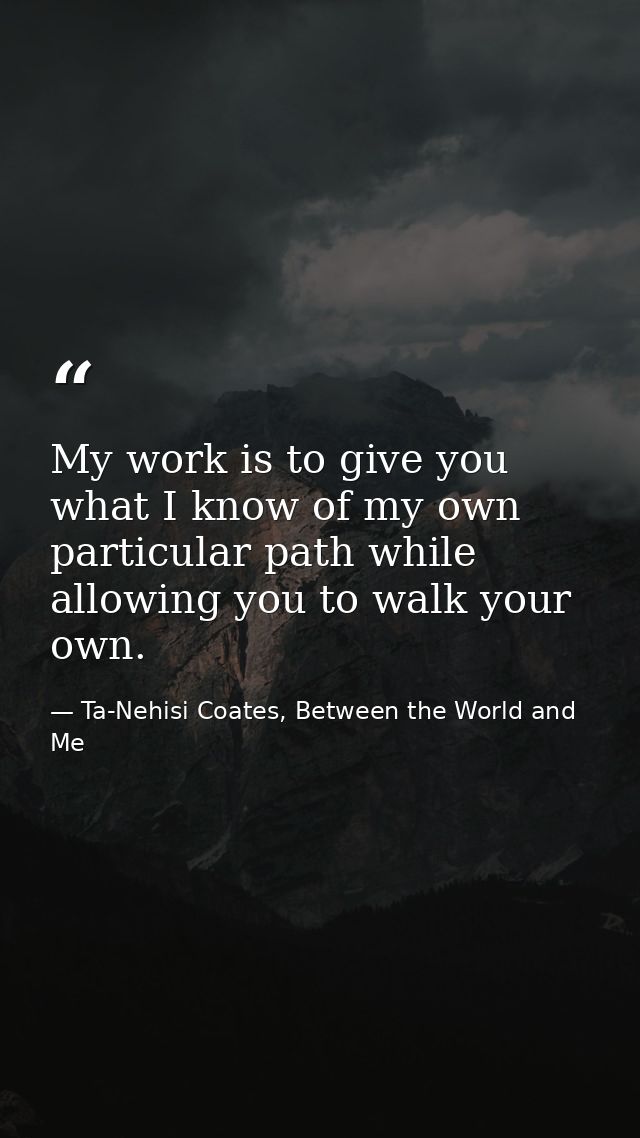 My work is to give you what I know of my own particular path while allowing you to walk your own. — Ta-Nehisi Coates, Between the World and Me
