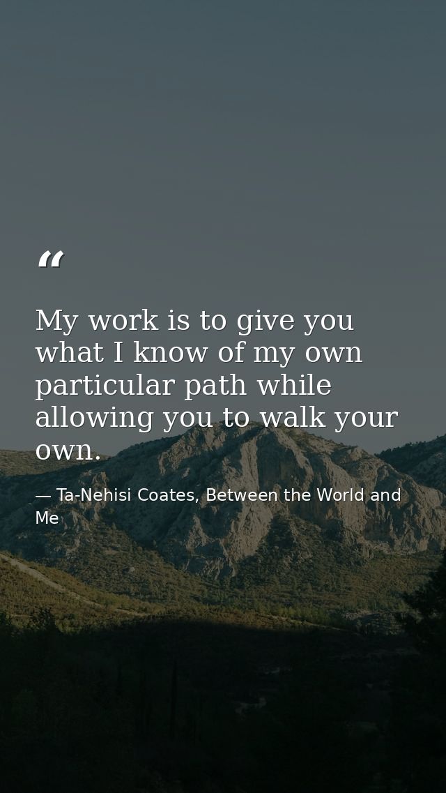 My work is to give you what I know of my own particular path while allowing you to walk your own. — Ta-Nehisi Coates, Between the World and Me