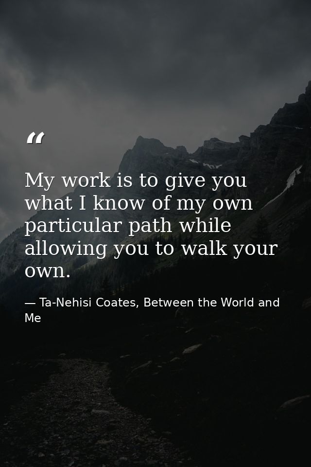 My work is to give you what I know of my own particular path while allowing you to walk your own. — Ta-Nehisi Coates, Between the World and Me