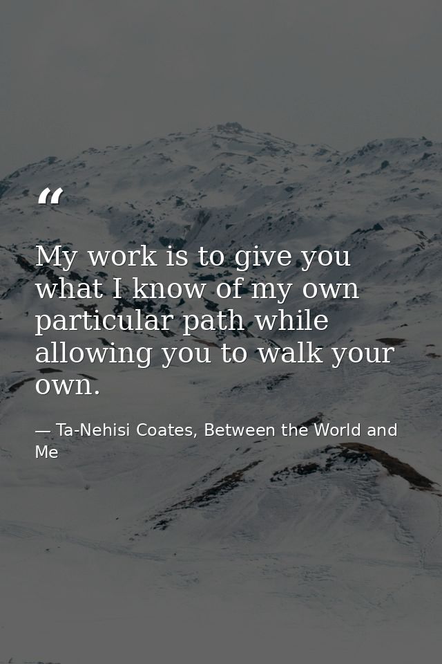 My work is to give you what I know of my own particular path while allowing you to walk your own. — Ta-Nehisi Coates, Between the World and Me