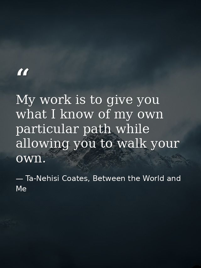 My work is to give you what I know of my own particular path while allowing you to walk your own. — Ta-Nehisi Coates, Between the World and Me