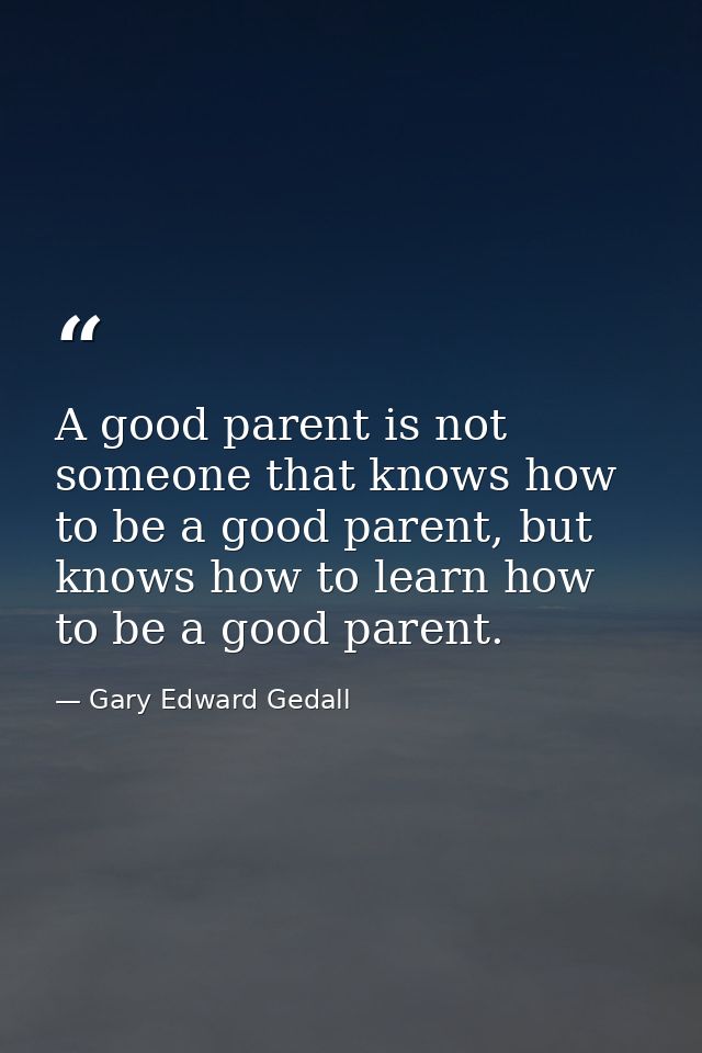 A good parent is not someone that knows how to be a good parent, but knows how to learn how to be a good parent. — Gary Edward Gedall