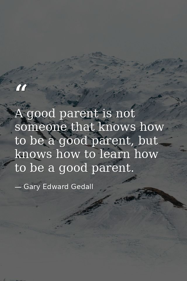 A good parent is not someone that knows how to be a good parent, but knows how to learn how to be a good parent. — Gary Edward Gedall