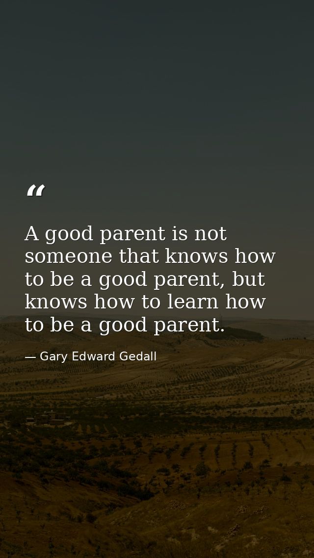 A good parent is not someone that knows how to be a good parent, but knows how to learn how to be a good parent. — Gary Edward Gedall