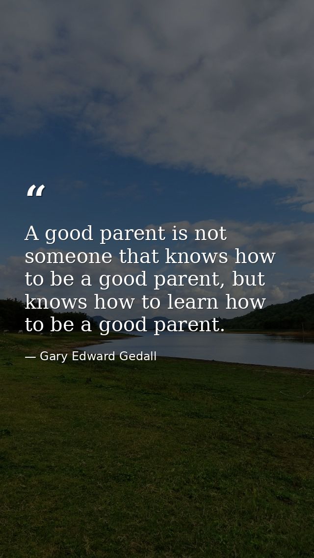 A good parent is not someone that knows how to be a good parent, but knows how to learn how to be a good parent. — Gary Edward Gedall