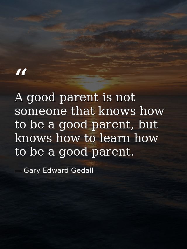 A good parent is not someone that knows how to be a good parent, but knows how to learn how to be a good parent. — Gary Edward Gedall