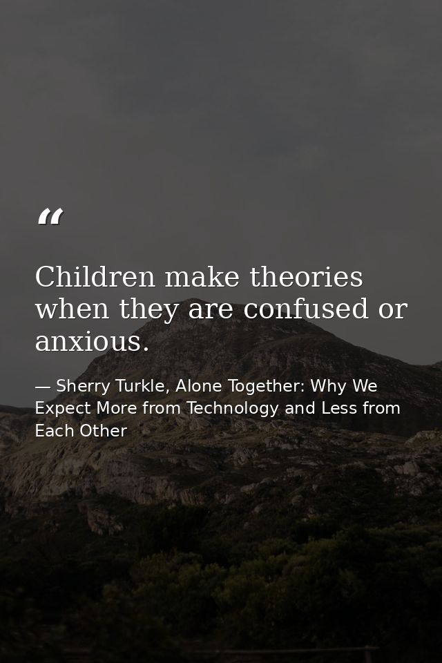 Children make theories when they are confused or anxious. — Sherry Turkle, Alone Together: Why We Expect More from Technology and Less from Each Other