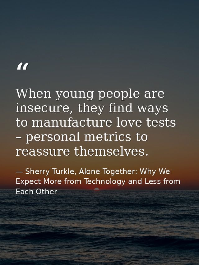 When young people are insecure, they find ways to manufacture love tests – personal metrics to reassure themselves. — Sherry Turkle, Alone Together: Why We Expect More from Technology and Less from Each Other