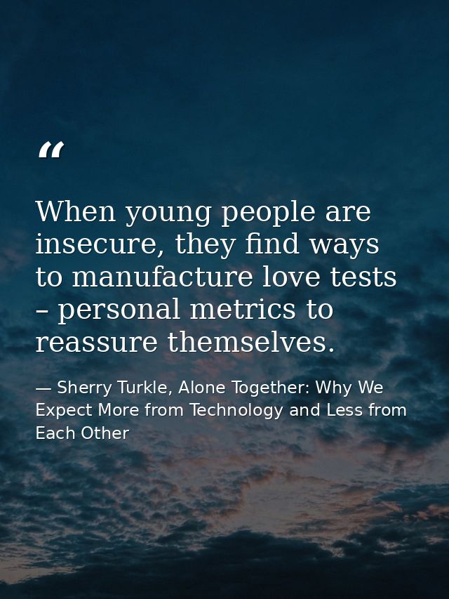 When young people are insecure, they find ways to manufacture love tests – personal metrics to reassure themselves. — Sherry Turkle, Alone Together: Why We Expect More from Technology and Less from Each Other