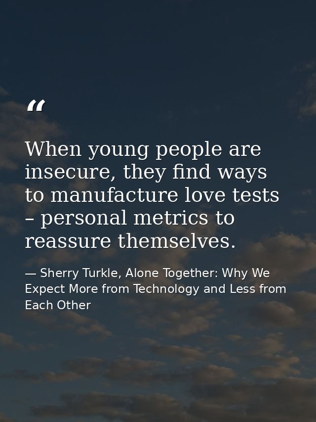 When young people are insecure, they find ways to manufacture love tests – personal metrics to reassure themselves. — Sherry Turkle, Alone Together: Why We Expect More from Technology and Less from Each Other