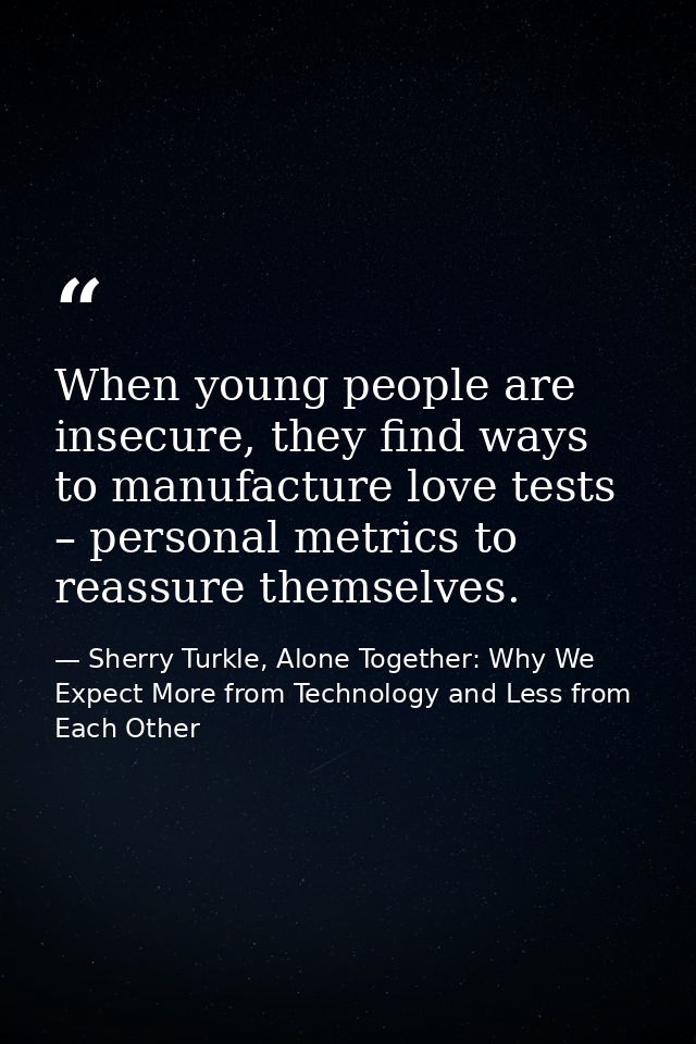 When young people are insecure, they find ways to manufacture love tests – personal metrics to reassure themselves. — Sherry Turkle, Alone Together: Why We Expect More from Technology and Less from Each Other