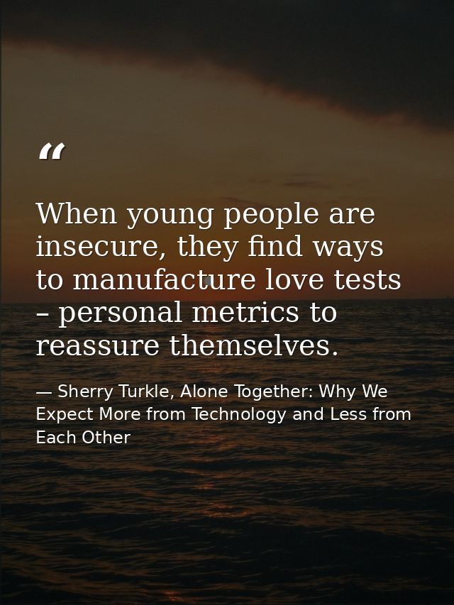 When young people are insecure, they find ways to manufacture love tests – personal metrics to reassure themselves. — Sherry Turkle, Alone Together: Why We Expect More from Technology and Less from Each Other