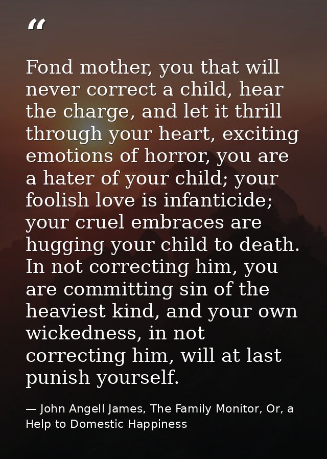 Fond mother, you that will never correct a child, hear the charge, and let it thrill through your heart, exciting emotio — John Angell James, The Family Monitor, Or, a Help to Domestic Happiness
