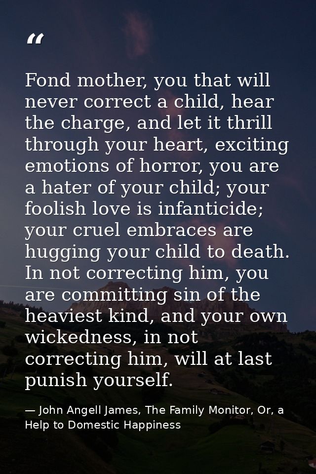 Fond mother, you that will never correct a child, hear the charge, and let it thrill through your heart, exciting emotio — John Angell James, The Family Monitor, Or, a Help to Domestic Happiness