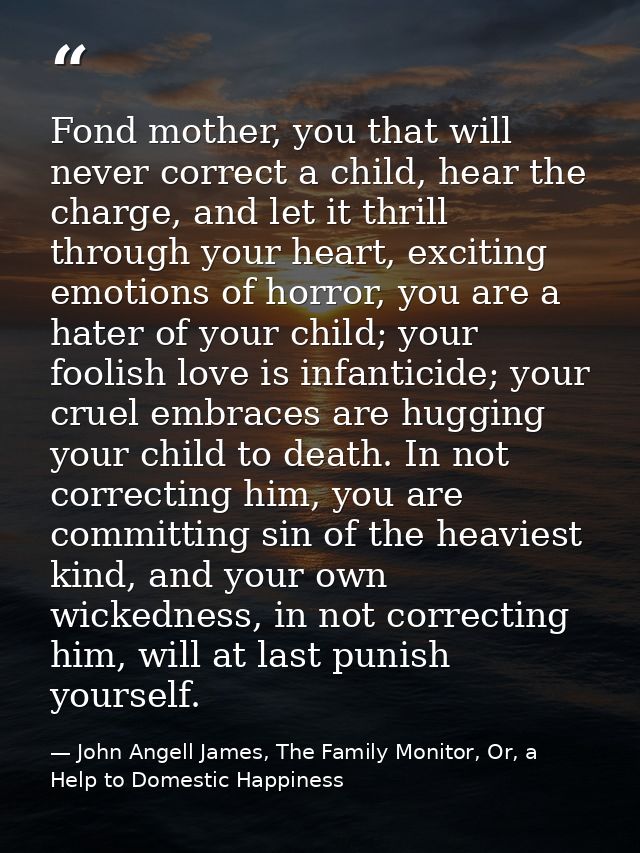 Fond mother, you that will never correct a child, hear the charge, and let it thrill through your heart, exciting emotio — John Angell James, The Family Monitor, Or, a Help to Domestic Happiness