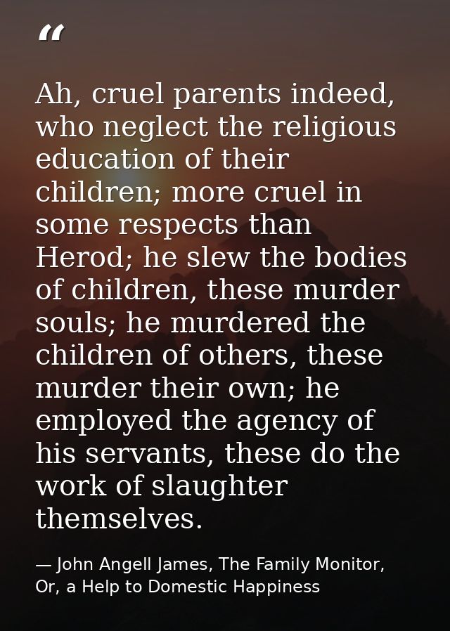 Ah, cruel parents indeed, who neglect the religious education of their children; more cruel in some respects than Herod; — John Angell James, The Family Monitor, Or, a Help to Domestic Happiness