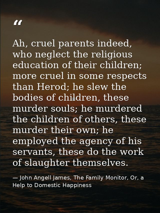 Ah, cruel parents indeed, who neglect the religious education of their children; more cruel in some respects than Herod; — John Angell James, The Family Monitor, Or, a Help to Domestic Happiness
