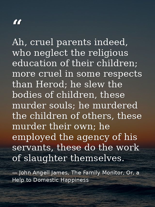 Ah, cruel parents indeed, who neglect the religious education of their children; more cruel in some respects than Herod; — John Angell James, The Family Monitor, Or, a Help to Domestic Happiness