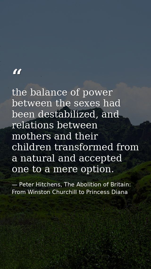 the balance of power between the sexes had been destabilized, and relations between mothers and their children transform — Peter Hitchens, The Abolition of Britain: From Winston Churchill to Princess Diana