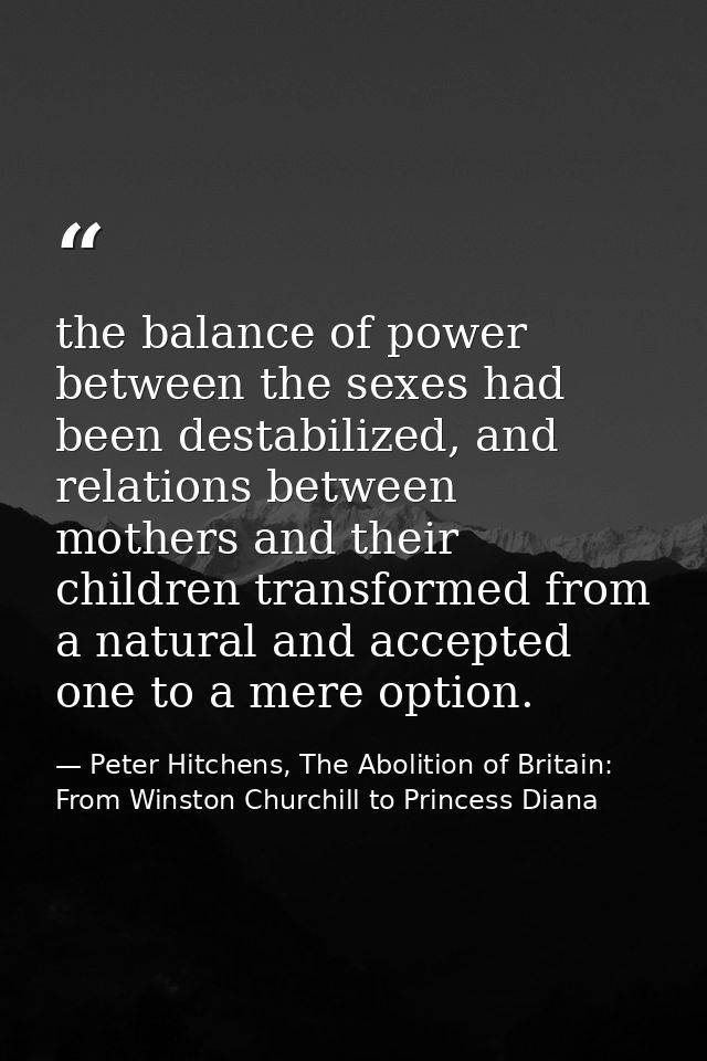 the balance of power between the sexes had been destabilized, and relations between mothers and their children transform — Peter Hitchens, The Abolition of Britain: From Winston Churchill to Princess Diana
