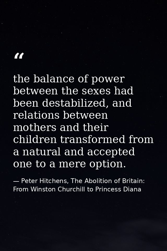 the balance of power between the sexes had been destabilized, and relations between mothers and their children transform — Peter Hitchens, The Abolition of Britain: From Winston Churchill to Princess Diana