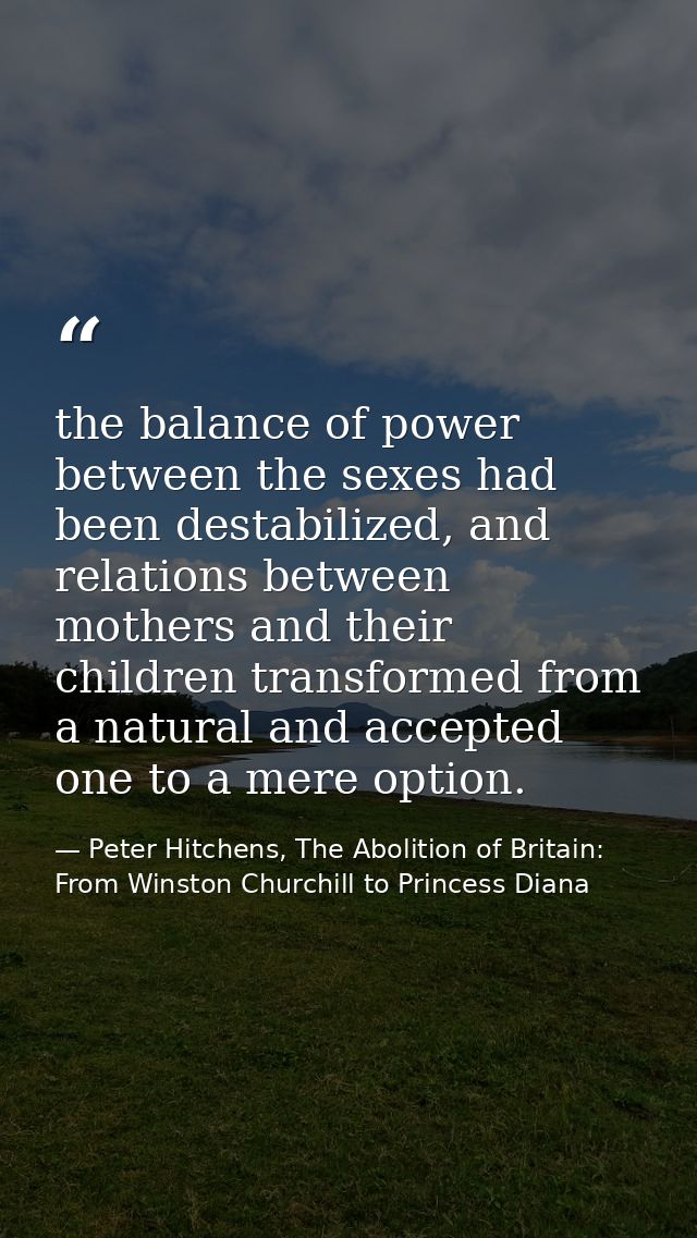 the balance of power between the sexes had been destabilized, and relations between mothers and their children transform — Peter Hitchens, The Abolition of Britain: From Winston Churchill to Princess Diana