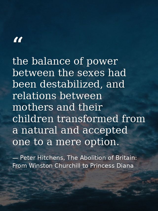 the balance of power between the sexes had been destabilized, and relations between mothers and their children transform — Peter Hitchens, The Abolition of Britain: From Winston Churchill to Princess Diana