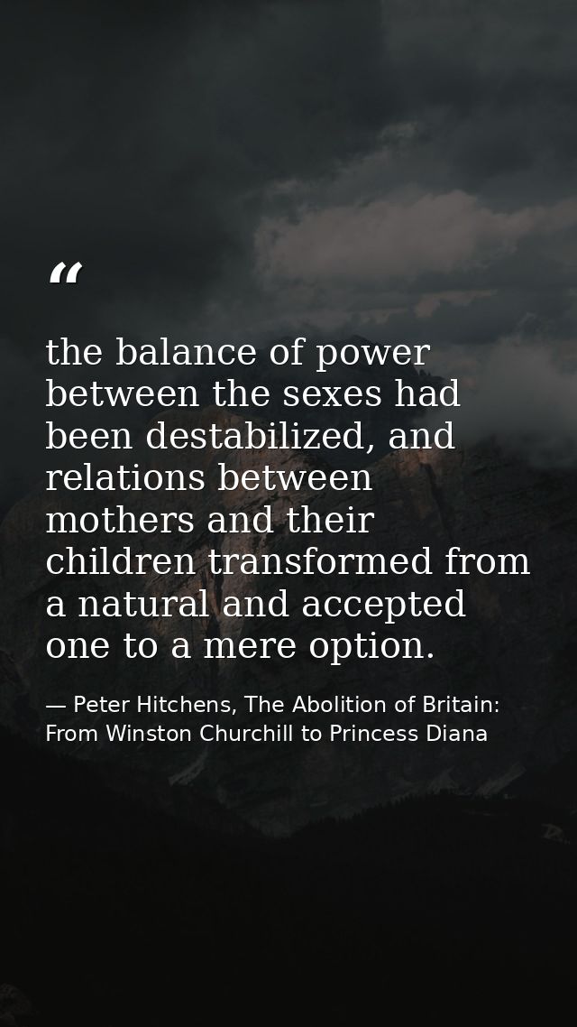the balance of power between the sexes had been destabilized, and relations between mothers and their children transform — Peter Hitchens, The Abolition of Britain: From Winston Churchill to Princess Diana