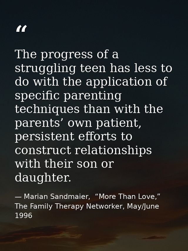 The progress of a struggling teen has less to do with the application of specific parenting techniques than with the par — Marian Sandmaier,  “More Than Love,” The Family Therapy Networker, May/June 1996