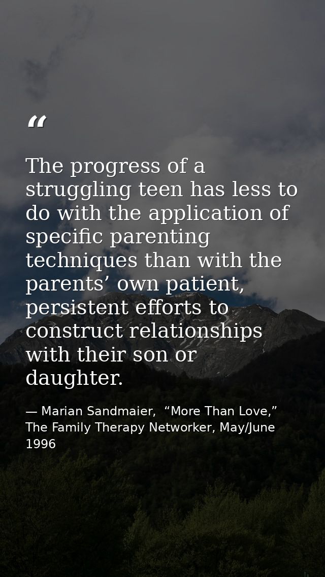 The progress of a struggling teen has less to do with the application of specific parenting techniques than with the par — Marian Sandmaier,  “More Than Love,” The Family Therapy Networker, May/June 1996
