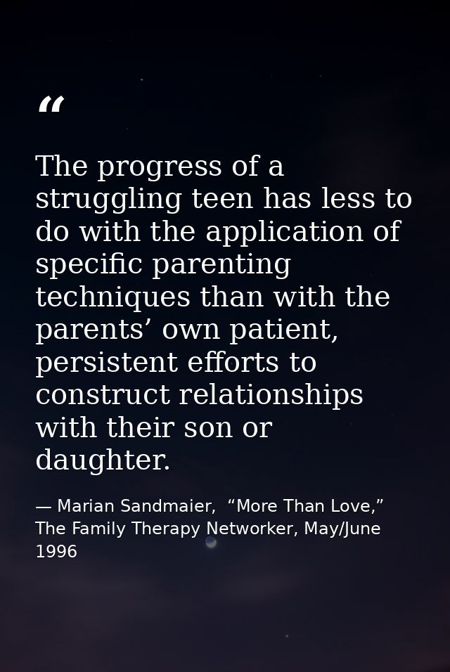 The progress of a struggling teen has less to do with the application of specific parenting techniques than with the par — Marian Sandmaier,  “More Than Love,” The Family Therapy Networker, May/June 1996