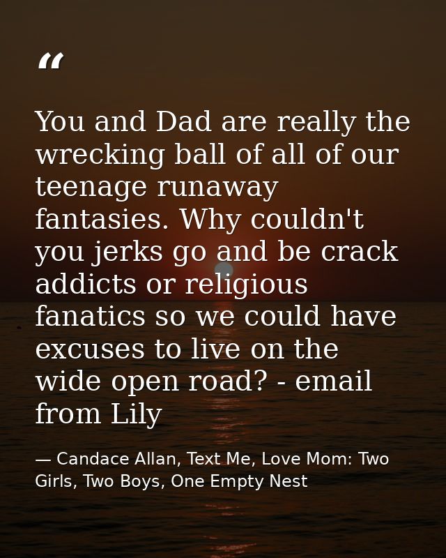 You and Dad are really the wrecking ball of all of our teenage runaway fantasies. Why couldn't you jerks go and be crack — Candace Allan, Text Me, Love Mom: Two Girls, Two Boys, One Empty Nest