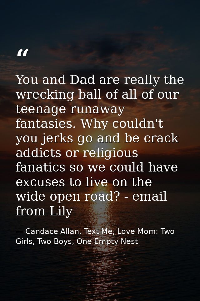 You and Dad are really the wrecking ball of all of our teenage runaway fantasies. Why couldn't you jerks go and be crack — Candace Allan, Text Me, Love Mom: Two Girls, Two Boys, One Empty Nest
