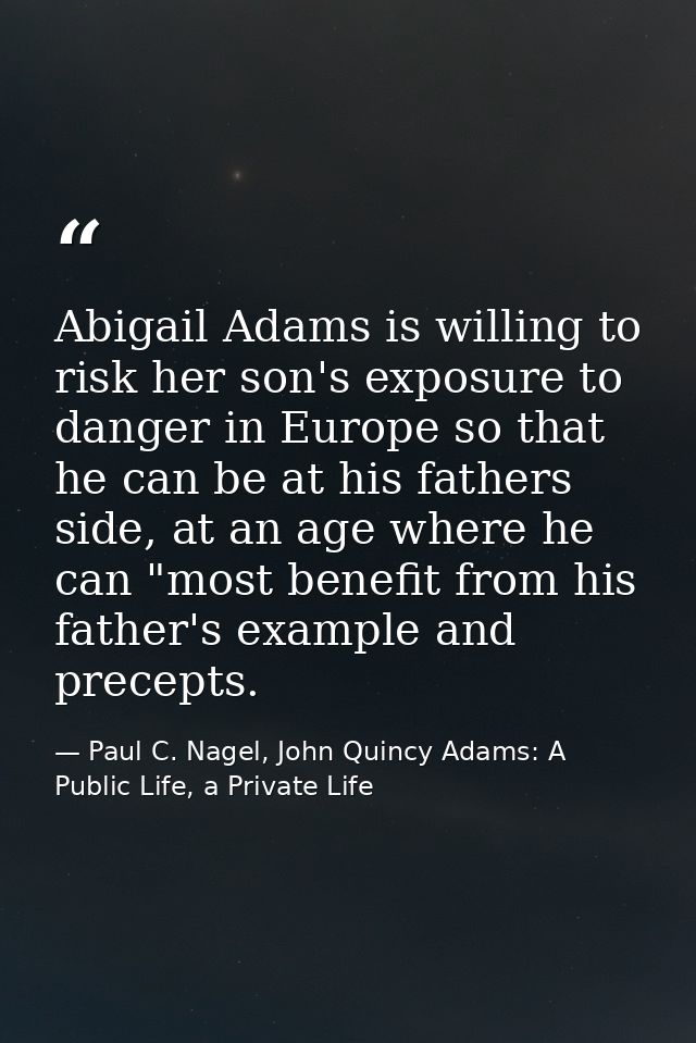 Abigail Adams is willing to risk her son's exposure to danger in Europe so that he can be at his fathers side, at an age — Paul C. Nagel, John Quincy Adams: A Public Life, a Private Life