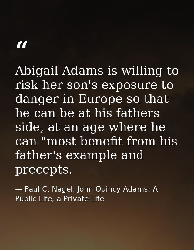 Abigail Adams is willing to risk her son's exposure to danger in Europe so that he can be at his fathers side, at an age — Paul C. Nagel, John Quincy Adams: A Public Life, a Private Life
