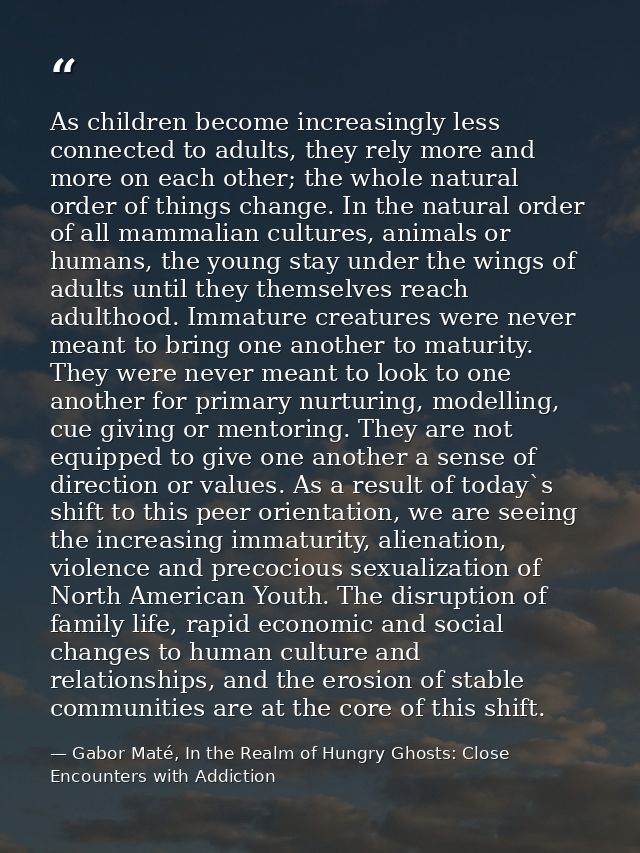 As children become increasingly less connected to adults, they rely more and more on each other; the whole natural order — Gabor Maté, In the Realm of Hungry Ghosts: Close Encounters with Addiction
