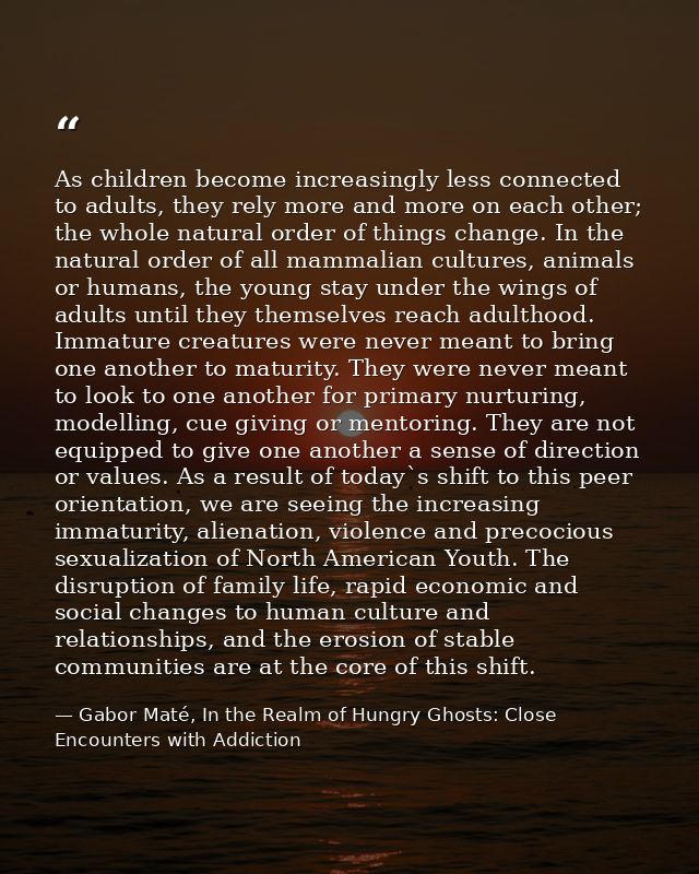 As children become increasingly less connected to adults, they rely more and more on each other; the whole natural order — Gabor Maté, In the Realm of Hungry Ghosts: Close Encounters with Addiction