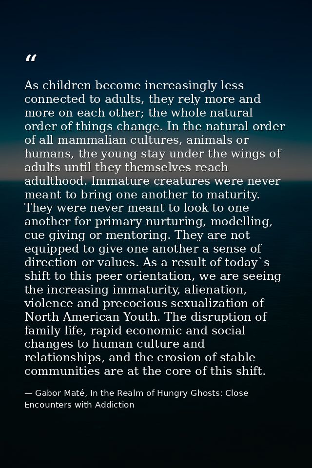 As children become increasingly less connected to adults, they rely more and more on each other; the whole natural order — Gabor Maté, In the Realm of Hungry Ghosts: Close Encounters with Addiction