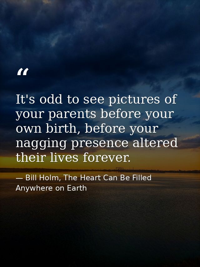 It's odd to see pictures of your parents before your own birth, before your nagging presence altered their lives forever — Bill Holm, The Heart Can Be Filled Anywhere on Earth