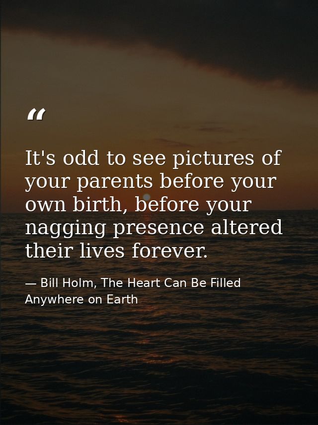 It's odd to see pictures of your parents before your own birth, before your nagging presence altered their lives forever — Bill Holm, The Heart Can Be Filled Anywhere on Earth