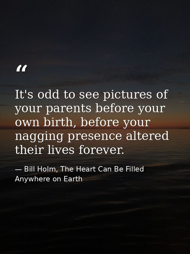 It's odd to see pictures of your parents before your own birth, before your nagging presence altered their lives forever — Bill Holm, The Heart Can Be Filled Anywhere on Earth