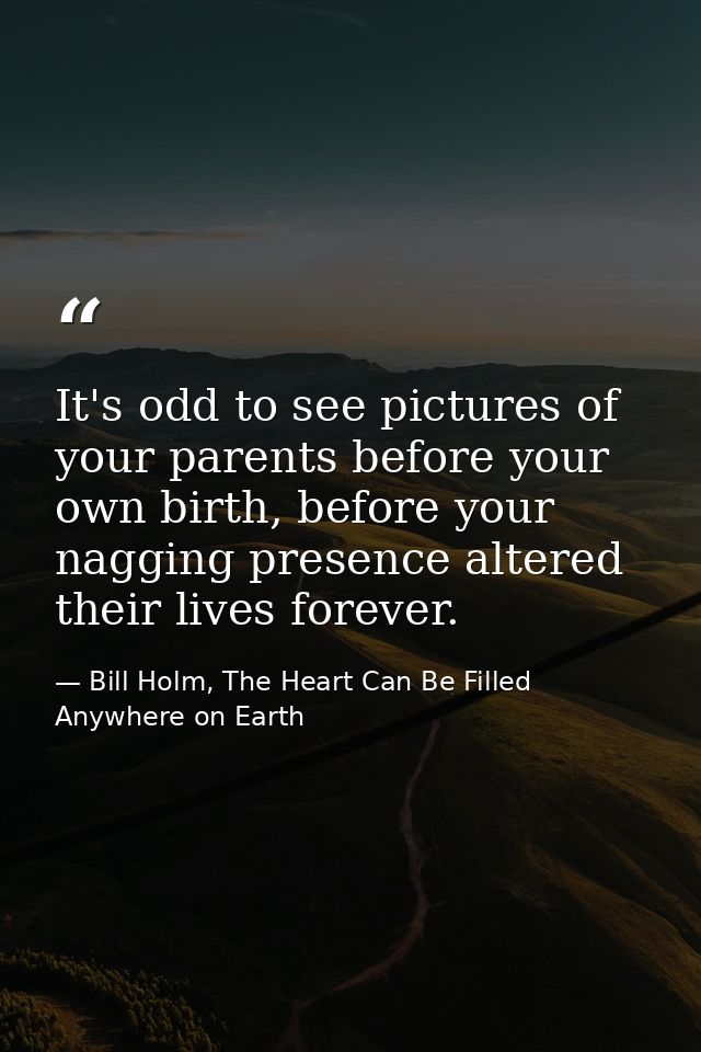 It's odd to see pictures of your parents before your own birth, before your nagging presence altered their lives forever — Bill Holm, The Heart Can Be Filled Anywhere on Earth